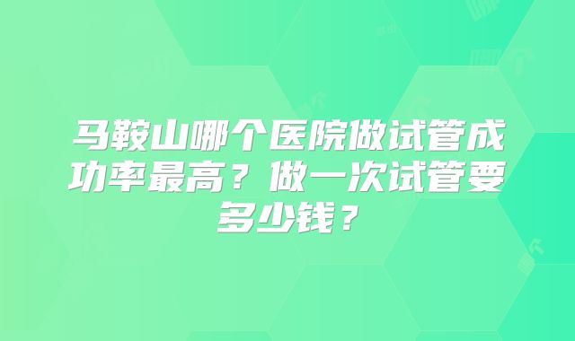 马鞍山哪个医院做试管成功率最高?做一次试管要多少钱?