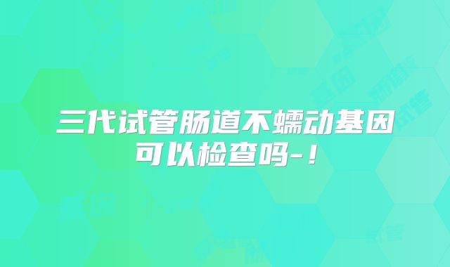 三代试管肠道不蠕动基因可以检查吗-!