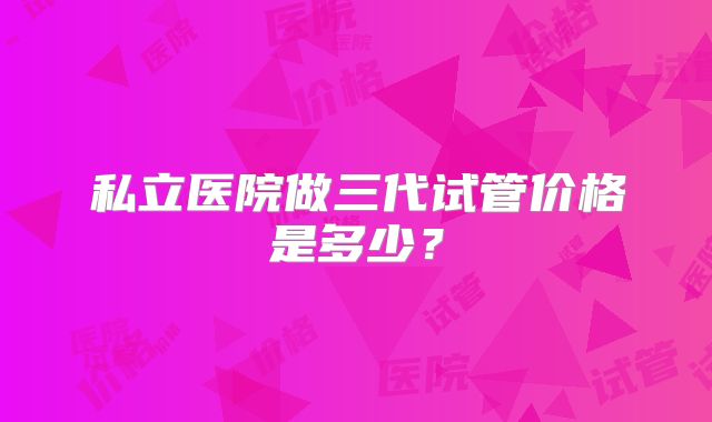 私立医院做三代试管价格是多少?
