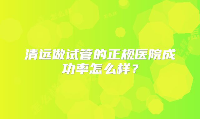 清远做试管的正规医院成功率怎么样?