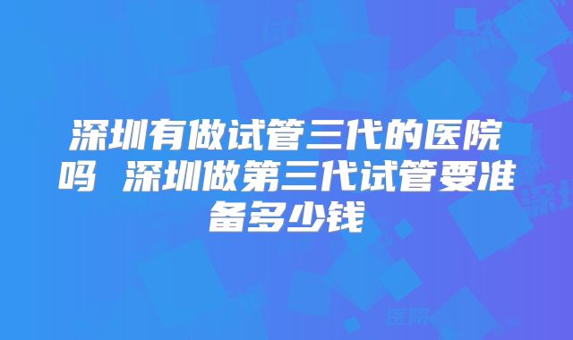 深圳有做试管三代的医院吗 深圳做第三代试管要准备多少钱