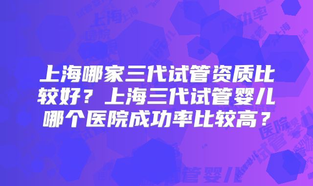 上海哪家三代试管资质比较好？上海三代试管婴儿哪个医院成功率比较高？