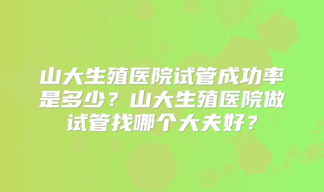 山大生殖医院试管成功率是多少？山大生殖医院做试管找哪个大夫好？