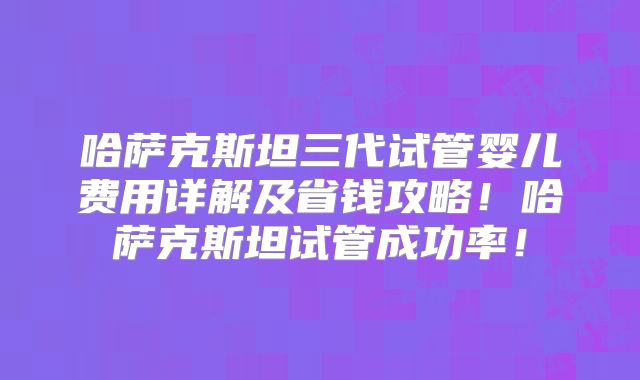 哈萨克斯坦三代试管婴儿费用详解及省钱攻略！哈萨克斯坦试管成功率！