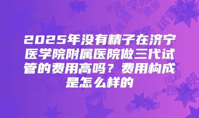 2025年没有精子在济宁医学院附属医院做三代试管的费用高吗？费用构成是怎么样的