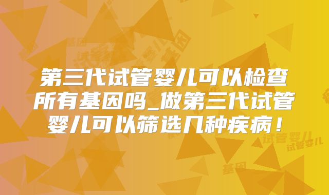 第三代试管婴儿可以检查所有基因吗_做第三代试管婴儿可以筛选几种疾病！