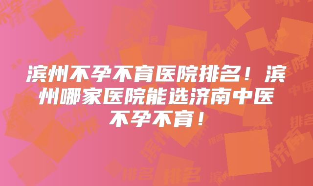 滨州不孕不育医院排名!滨州哪家医院能选济南中医不孕不育!