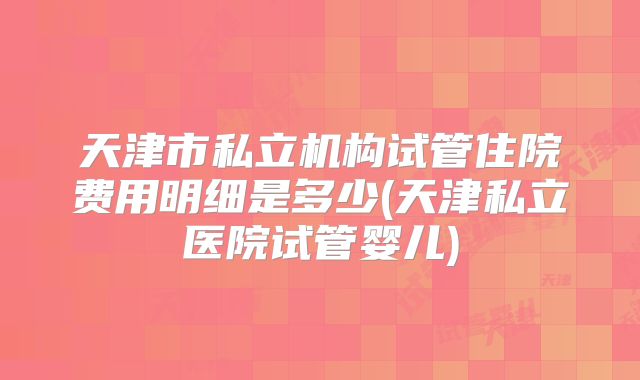 天津市私立机构试管住院费用明细是多少(天津私立医院试管婴儿)