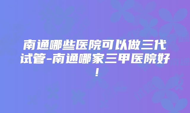 南通哪些医院可以做三代试管-南通哪家三甲医院好!