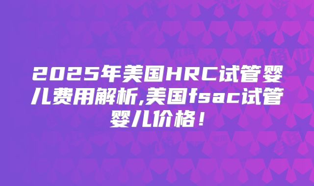 2025年美国HRC试管婴儿费用解析,美国fsac试管婴儿价格！