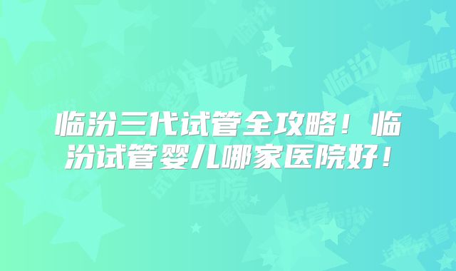 临汾三代试管全攻略！临汾试管婴儿哪家医院好！