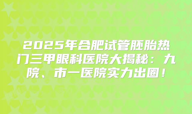 2025年合肥试管胚胎热门三甲眼科医院大揭秘：九院、市一医院实力出圈！