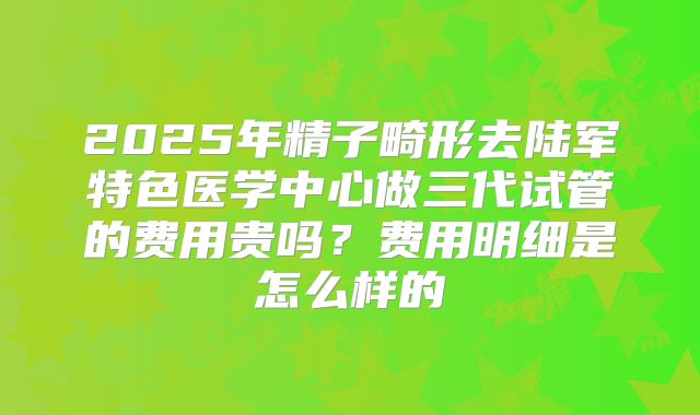 2025年精子畸形去陆军特色医学中心做三代试管的费用贵吗？费用明细是怎么样的
