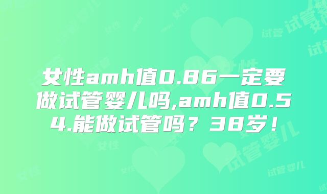 女性amh值0.86一定要做试管婴儿吗,amh值0.54.能做试管吗？38岁！
