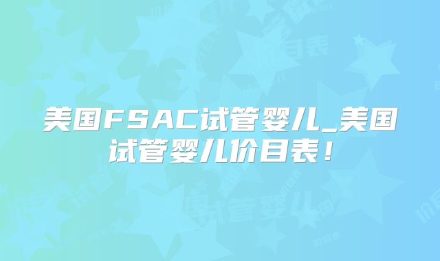 美国FSAC试管婴儿_美国试管婴儿价目表！