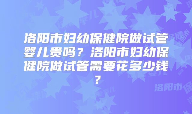 洛阳市妇幼保健院做试管婴儿贵吗？洛阳市妇幼保健院做试管需要花多少钱？
