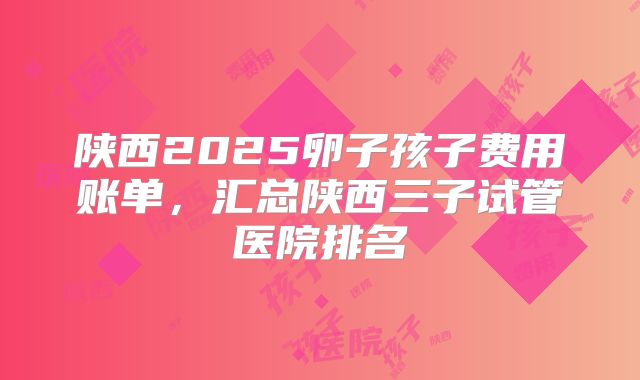 陕西2025卵子孩子费用账单，汇总陕西三子试管医院排名