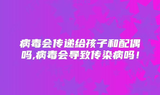 病毒会传递给孩子和配偶吗,病毒会导致传染病吗！