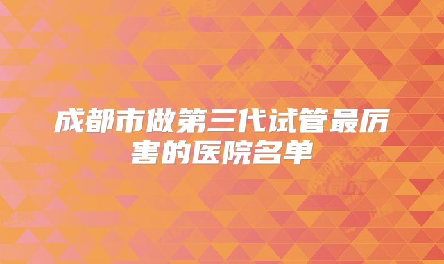 成都市做第三代试管最厉害的医院名单