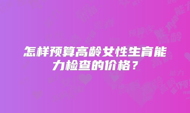 怎样预算高龄女性生育能力检查的价格？