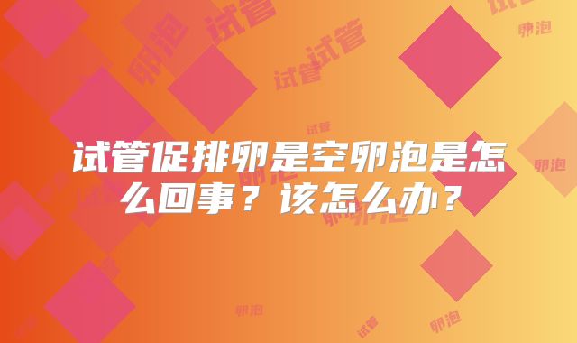 试管促排卵是空卵泡是怎么回事？该怎么办？