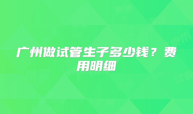 广州做试管生子多少钱？费用明细