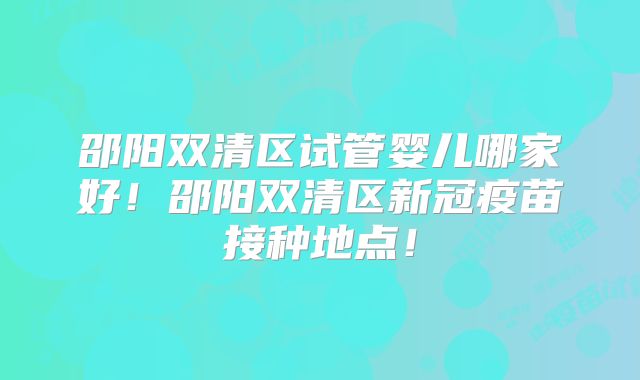 邵阳双清区试管婴儿哪家好！邵阳双清区新冠疫苗接种地点！