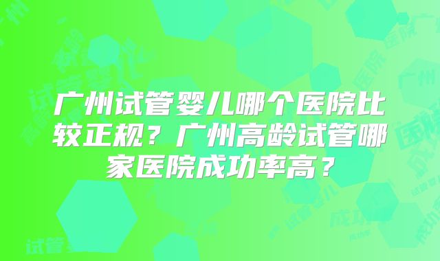 广州试管婴儿哪个医院比较正规？广州高龄试管哪家医院成功率高？