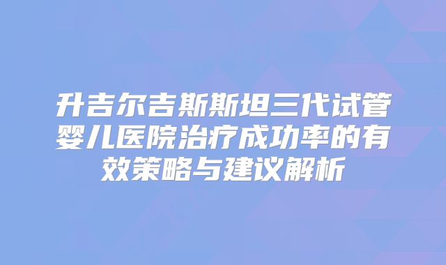 升吉尔吉斯斯坦三代试管婴儿医院治疗成功率的有效策略与建议解析
