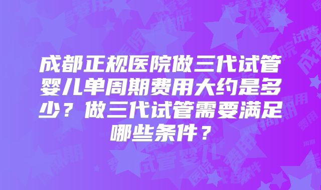 成都正规医院做三代试管婴儿单周期费用大约是多少？做三代试管需要满足哪些条件？