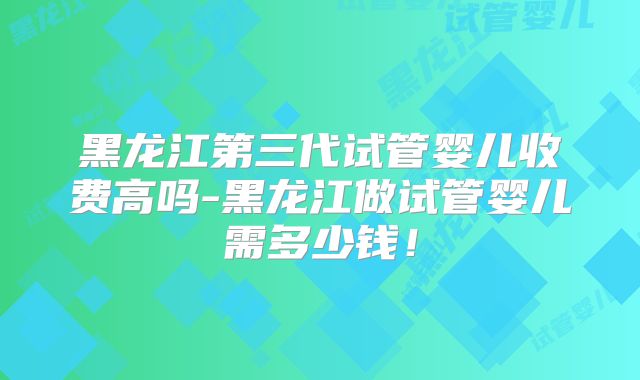 黑龙江第三代试管婴儿收费高吗-黑龙江做试管婴儿需多少钱！