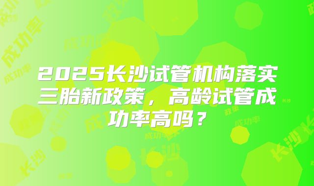 2025长沙试管机构落实三胎新政策,高龄试管成功率高吗?