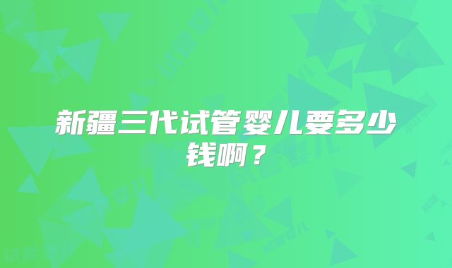 新疆三代试管婴儿要多少钱啊?