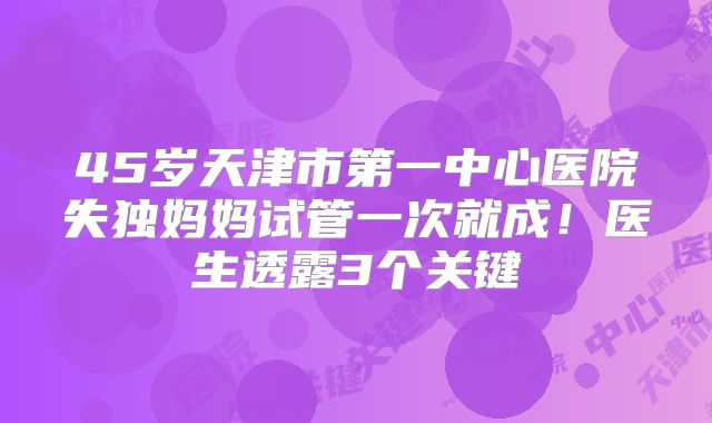 45岁天津市第一中心医院失独妈妈试管一次就成！医生透露3个关键