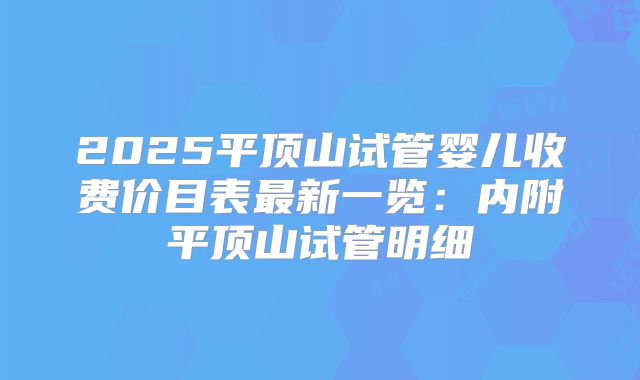 2025平顶山试管婴儿收费价目表最新一览：内附平顶山试管明细