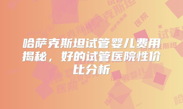 哈萨克斯坦试管婴儿费用揭秘，好的试管医院性价比分析