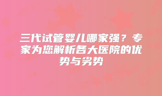 三代试管婴儿哪家强?专家为您解析各大医院的优势与劣势