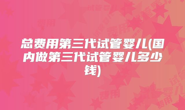 总费用第三代试管婴儿(国内做第三代试管婴儿多少钱)