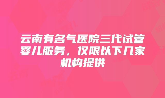 云南有名气医院三代试管婴儿服务,仅限以下几家机构提供