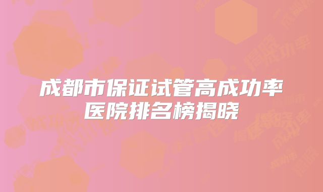 成都市保证试管高成功率医院排名榜揭晓