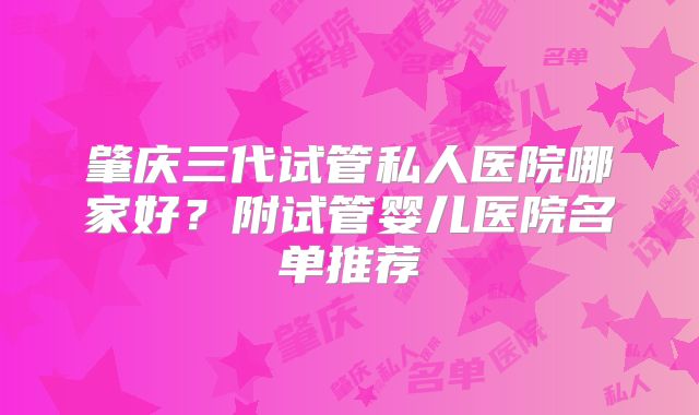 肇庆三代试管私人医院哪家好？附试管婴儿医院名单推荐