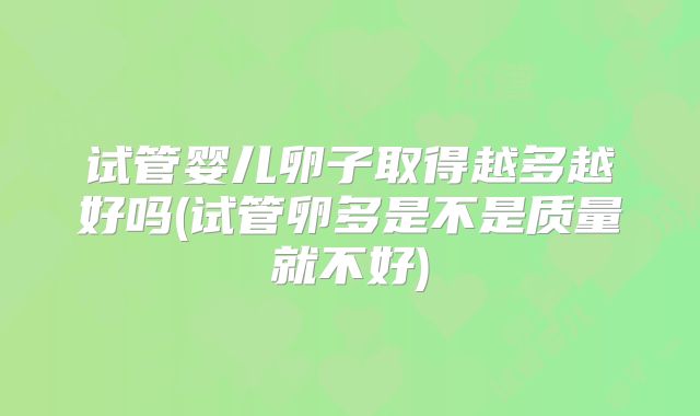 试管婴儿卵子取得越多越好吗(试管卵多是不是质量就不好)