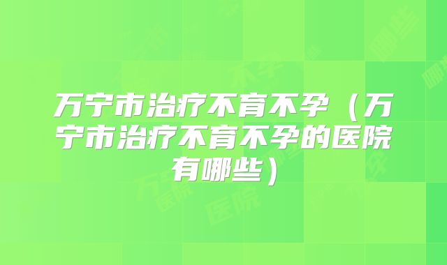 万宁市治疗不育不孕(万宁市治疗不育不孕的医院有哪些)