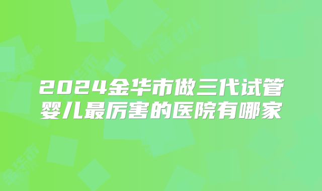 2024金华市做三代试管婴儿最厉害的医院有哪家