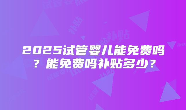 2025试管婴儿能免费吗？能免费吗补贴多少？