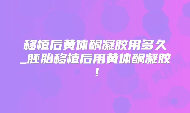 移植后黄体酮凝胶用多久_胚胎移植后用黄体酮凝胶！