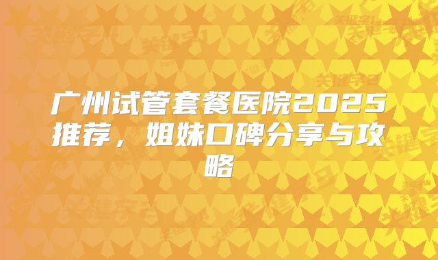 广州试管套餐医院2025推荐,姐妹口碑分享与攻略