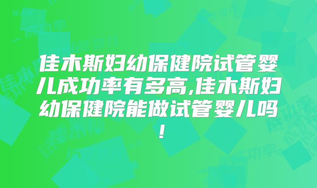 佳木斯妇幼保健院试管婴儿成功率有多高,佳木斯妇幼保健院能做试管婴儿吗!