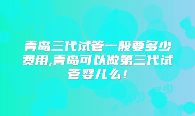 青岛三代试管一般要多少费用,青岛可以做第三代试管婴儿么！