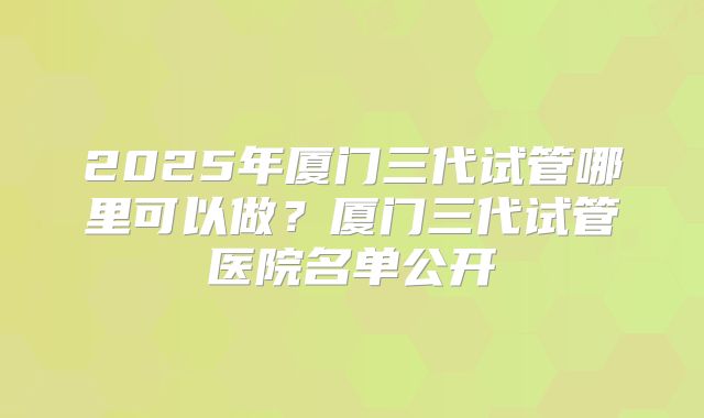 2025年厦门三代试管哪里可以做？厦门三代试管医院名单公开